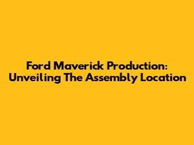 Ford Maverick Production: Unveiling The Assembly Location