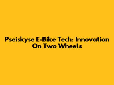 Pseiskyse E-Bike Tech: Innovation On Two Wheels