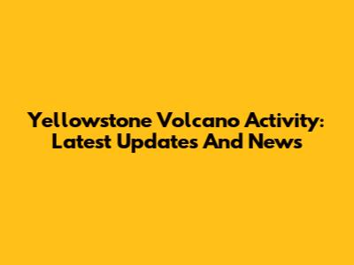 Yellowstone Volcano Activity: Latest Updates And News